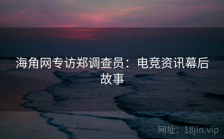 海角网专访郑调查员：电竞资讯幕后故事