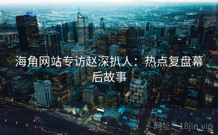 海角网站专访赵深扒人：热点复盘幕后故事