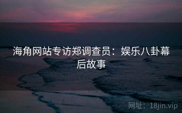 海角网站专访郑调查员：娱乐八卦幕后故事