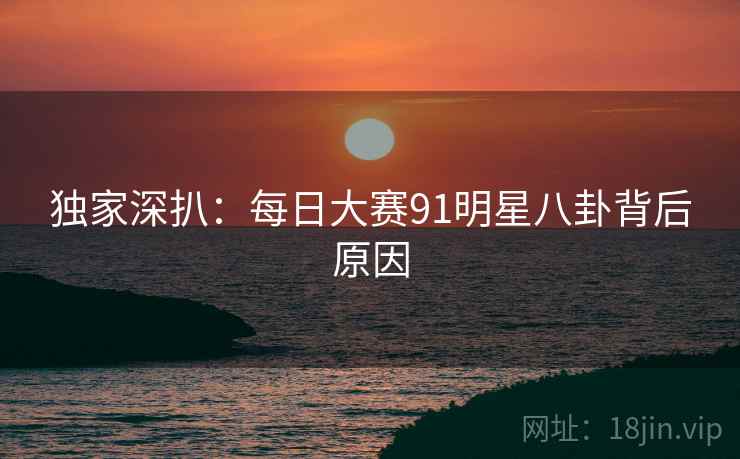 独家深扒：每日大赛91明星八卦背后原因