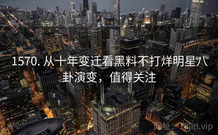 1570. 从十年变迁看黑料不打烊明星八卦演变,值得关注