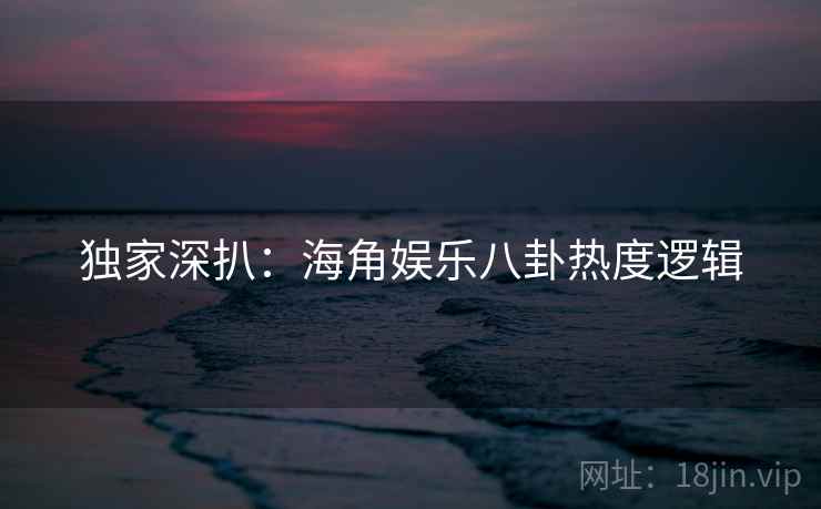 独家深扒：海角娱乐八卦热度逻辑