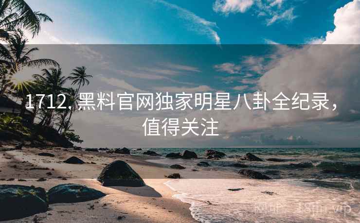1712. 黑料官网独家明星八卦全纪录，值得关注