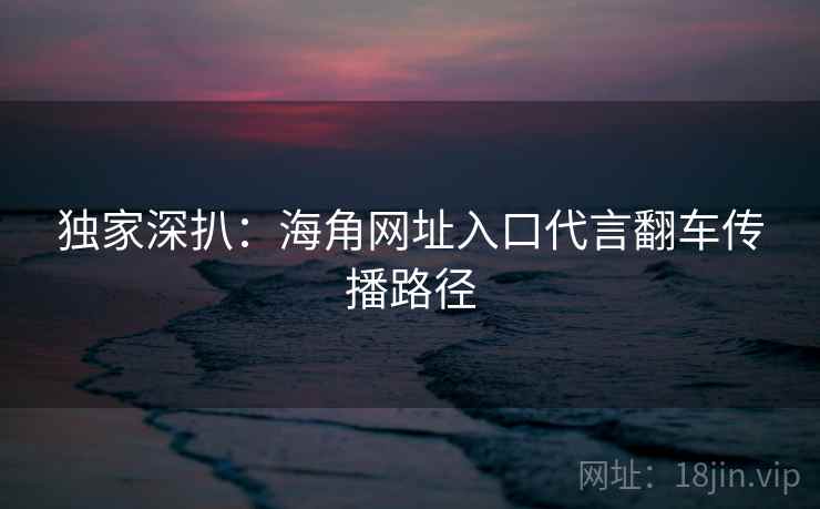 独家深扒：海角网址入口代言翻车传播路径