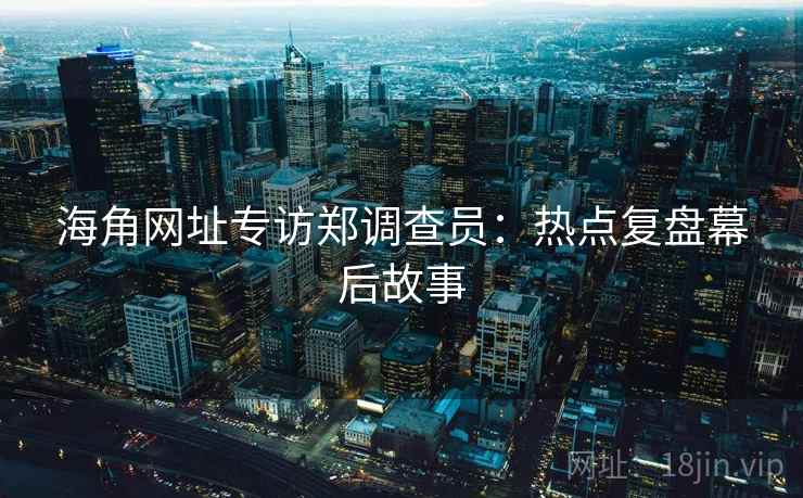 海角网址专访郑调查员：热点复盘幕后故事